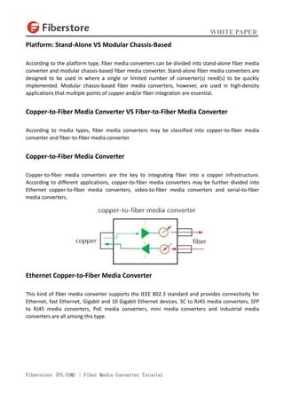 WHITE PAPER
Fiberstore (FS.COM) | Fiber Media Converter Tutorial
Platform: Stand-Alone VS Modular Chassis-Based
According to the platform type, fiber media converters can be divided into stand-alone fiber media
converter and modular chassis-based fiber media converter. Stand-alone fiber media converters are
designed to be used in where a single or limited number of converter(s) need(s) to be quickly
implemented. Modular chassis-based fiber media converters, however, are used in high-density
applications that multiple points of copper and/or fiber integration are essential.
Copper-to-Fiber Media Converter VS Fiber-to-Fiber Media Converter
According to media types, fiber media converters may be classified into copper-to-fiber media
converter and fiber-to-fiber media converter.
Copper-to-Fiber Media Converter
Copper-to-fiber media converters are the key to integrating fiber into a copper infrastructure.
According to different applications, copper-to-fiber media converters may be further divided into
Ethernet copper-to-fiber media converters, video-to-fiber media converters and serial-to-fiber
media converters.
Ethernet Copper-to-Fiber Media Converter
This kind of fiber media converter supports the IEEE 802.3 standard and provides connectivity for
Ethernet, fast Ethernet, Gigabit and 10 Gigabit Ethernet devices. SC to RJ45 media converters, SFP
to RJ45 media converters, PoE media converters, mini media converters and industrial media
converters are all among this type.
 