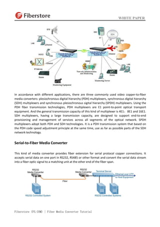 WHITE PAPER
Fiberstore (FS.COM) | Fiber Media Converter Tutorial
In accordance with different applications, there are three commonly used video copper-to-fiber
media converters: plesiochronous digital hierarchy (PDH) multiplexers, synchronous digital hierarchy
(SDH) multiplexers and synchronous plesiochronous sigital hierarchy (SPDH) multiplexers. Using the
PDH fiber transmission technologies, PDH multiplexers are E1 point-to-point optical transport
equipment. And the general transmission capacity of this kind of multiplexer is 4E1，8E1 and 16E1.
SDH multiplexers, having a large transmission capacity, are designed to support end-to-end
provisioning and management of services across all segments of the optical network. SPDH
multiplexers adopt both PDH and SDH technologies. It is a PDH transmission system that based on
the PDH code speed adjustment principle at the same time, use as far as possible parts of the SDH
network technology.
Serial-to-Fiber Media Converter
This kind of media converter provides fiber extension for serial protocol copper connections. It
accepts serial data on one port in RS232, RS485 or other format and convert the serial data stream
into a fiber optic signal to a matching unit at the other end of the fiber span.
 