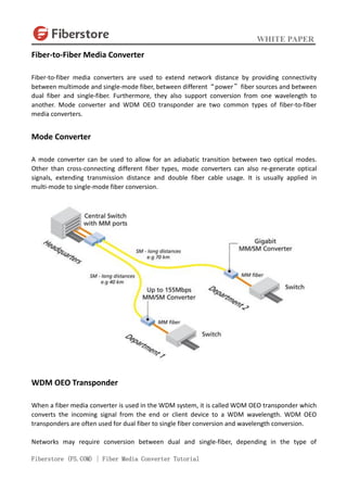 WHITE PAPER
Fiberstore (FS.COM) | Fiber Media Converter Tutorial
Fiber-to-Fiber Media Converter
Fiber-to-fiber media converters are used to extend network distance by providing connectivity
between multimode and single-mode fiber, between different“power”fiber sources and between
dual fiber and single-fiber. Furthermore, they also support conversion from one wavelength to
another. Mode converter and WDM OEO transponder are two common types of fiber-to-fiber
media converters.
Mode Converter
A mode converter can be used to allow for an adiabatic transition between two optical modes.
Other than cross-connecting different fiber types, mode converters can also re-generate optical
signals, extending transmission distance and double fiber cable usage. It is usually applied in
multi-mode to single-mode fiber conversion.
WDM OEO Transponder
When a fiber media converter is used in the WDM system, it is called WDM OEO transponder which
converts the incoming signal from the end or client device to a WDM wavelength. WDM OEO
transponders are often used for dual fiber to single fiber conversion and wavelength conversion.
Networks may require conversion between dual and single-fiber, depending in the type of
 