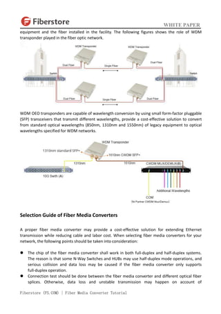 WHITE PAPER
Fiberstore (FS.COM) | Fiber Media Converter Tutorial
equipment and the fiber installed in the facility. The following figures shows the role of WDM
transponder played in the fiber optic network.
WDM OEO transponders are capable of wavelength conversion by using small form-factor pluggable
(SFP) transceivers that transmit different wavelengths, provide a cost-effective solution to convert
from standard optical wavelengths (850nm, 1310nm and 1550nm) of legacy equipment to optical
wavelengths specified for WDM networks.
Selection Guide of Fiber Media Converters
A proper fiber media converter may provide a cost-effective solution for extending Ethernet
transmission while reducing cable and labor cost. When selecting fiber media converters for your
network, the following points should be taken into consideration:
 The chip of the fiber media converter shall work in both full-duplex and half-duplex systems.
The reason is that some N-Way Switches and HUBs may use half-duplex mode operations, and
serious collision and data loss may be caused if the fiber media converter only supports
full-duplex operation.
 Connection test should be done between the fiber media converter and different optical fiber
splices. Otherwise, data loss and unstable transmission may happen on account of
 