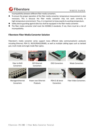 WHITE PAPER
Fiberstore (FS.COM) | Fiber Media Converter Tutorial
incompatibility between different fiber media converters.
 To ensure the proper operation of the fiber media converter, temperature measurement is also
necessary. This is because the fiber media converter may not work correctly in
high-temperature environment. Thus, it is important to know exactly its working temperature.
 Safety device guarding against data loss shall be equipped in the fiber media converter.
 The fiber media converter shall meet the IEEE802.3 standards. If not, there must be a risk of
incompatibility.
Fiberstore Fiber Media Converter Solution
Fiberstore's media converter series support many different data communicationin protocols
including Ethernet, PDH E1, RS232/RS422/RS485, as well as multiple cabling types such as twisted
pair, multi-mode and single-mode fiber optics.
Fiber to RJ45
Converters
SFP Ethernet
Converters
OEO Converters Mode Converters
Managed Ethernet
Converters
Power over Ethernet
Products
PDH E1 & Serial
Converters
Fiber Video Converters
 