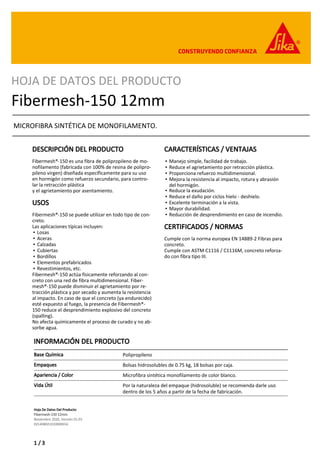 Hoja De Datos Del Producto
Fibermesh-150 12mm
Noviembre 2020, Versión 01.03
021408021010000016
HOJA DE DATOS DEL PRODUCTO
Fibermesh-150 12mm
MICROFIBRA SINTÉTICA DE MONOFILAMENTO.
DESCRIPCIÓN DEL PRODUCTO
Fibermesh®-150 es una fibra de polipropileno de mo-
nofilamento (fabricada con 100% de resina de polipro-
pileno virgen) diseñada específicamente para su uso
en hormigón como refuerzo secundario, para contro-
lar la retracción plástica
y el agrietamiento por asentamiento.
USOS
Fibermesh®-150 se puede utilizar en todo tipo de con-
creto.
Las aplicaciones típicas incluyen:
Losas
▪
Aceras
▪
Calzadas
▪
Cubiertas
▪
Bordillos
▪
Elementos prefabricados
▪
Revestimientos, etc.
▪
Fibermesh®-150 actúa físicamente reforzando al con-
creto con una red de fibra multidimensional. Fiber-
mesh®-150 puede disminuir el agrietamiento por re-
tracción plástica y por secado y aumenta la resistencia
al impacto. En caso de que el concreto (ya endurecido)
esté expuesto al fuego, la presencia de Fibermesh®-
150 reduce el desprendimiento explosivo del concreto
(spalling).
No afecta químicamente el proceso de curado y no ab-
sorbe agua.
CARACTERÍSTICAS / VENTAJAS
Manejo simple, facilidad de trabajo.
▪
Reduce el agrietamiento por retracción plástica.
▪
Proporciona refuerzo multidimensional.
▪
Mejora la resistencia al impacto, rotura y abrasión
del hormigón.
▪
Reduce la exudación.
▪
Reduce el daño por ciclos hielo - deshielo.
▪
Excelente terminación a la vista.
▪
Mayor durabilidad.
▪
Reducción de desprendimiento en caso de incendio.
▪
CERTIFICADOS / NORMAS
Cumple con la norma europea EN 14889-2 Fibras para
concreto.
Cumple con ASTM C1116 / C1116M, concreto reforza-
do con fibra tipo III.
INFORMACIÓN DEL PRODUCTO
Base Química Polipropileno
Empaques Bolsas hidrosolubles de 0.75 kg, 18 bolsas por caja.
Apariencia / Color Microfibra sintética monofilamento de color blanco.
Vida Útil Por la naturaleza del empaque (hidrosoluble) se recomienda darle uso
dentro de los 5 años a partir de la fecha de fabricación.
1 / 3
 