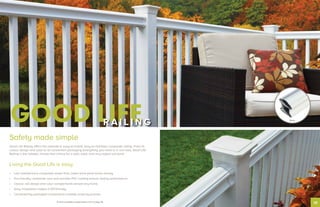10
Safety made simple
Good Life Railing offers the ultimate in easy-to-install, easy-to-maintain composite railing. From its
classic design and color to its convenient packaging (everything you need is in one box), Good Life
Railing is the reliable, hassle-free choice for a safe, solid, and very stylish surround.
Living the Good Life is easy
•	 Low maintenance composite saves time; lower price point saves money
•	 Eco-friendly composite core and durable PVC coating ensure lasting performance
•	 Classic rail design and color complements almost any home
•	 Easy installation makes it DIY-friendly
•	 Conveniently packaged components simplify ordering process
GOOD LIFER A I L I N G White
To view available configurations, turn to page 18.
 