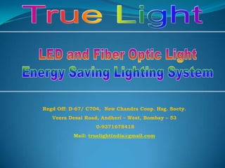 True Light LED and Fiber Optic Light Energy Saving Lighting System Regd Off: D-67/ C704,  New Chandra Coop. Hsg. Socty. Veera Desai Road, Andheri – West, Bombay – 53  0-9371678418 Mail: truelightindia@gmail.com 