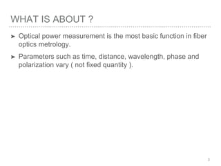 WHAT IS ABOUT ?
➤ Optical power measurement is the most basic function in fiber
optics metrology.
➤ Parameters such as time, distance, wavelength, phase and
polarization vary ( not fixed quantity ).
3
 
