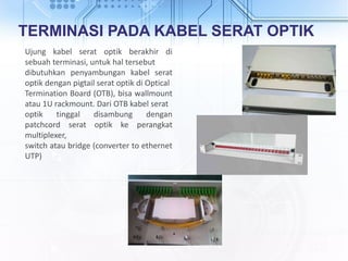 TERMINASI PADA KABEL SERAT OPTIK
Ujung kabel serat optik berakhir di
sebuah terminasi, untuk hal tersebut
dibutuhkan penyambungan kabel serat
optik dengan pigtail serat optik di Optical
Termination Board (OTB), bisa wallmount
atau 1U rackmount. Dari OTB kabel serat
optik tinggal disambung dengan
patchcord serat optik ke perangkat
multiplexer,
switch atau bridge (converter to ethernet
UTP)
 