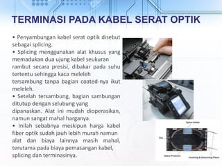 TERMINASI PADA KABEL SERAT OPTIK
• Penyambungan kabel serat optik disebut
sebagai splicing.
• Splicing menggunakan alat khusus yang
memadukan dua ujung kabel seukuran
rambut secara presisi, dibakar pada suhu
tertentu sehingga kaca meleleh
tersambung tanpa bagian coated-nya ikut
meleleh.
• Setelah tersambung, bagian sambungan
ditutup dengan selubung yang
dipanaskan. Alat ini mudah dioperasikan,
namun sangat mahal harganya.
• Inilah sebabnya meskipun harga kabel
fiber optik sudah jauh lebih murah namun
alat dan biaya lainnya masih mahal,
terutama pada biaya pemasangan kabel,
splicing dan terminasinya.
 