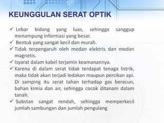 KEUNGGULAN SERAT OPTIK
 Lebar bidang yang luas, sehingga sanggup
menampung informasi yang besar.
 Bentuk yang sangat kecil dan murah.
 Tidak terpengaruh oleh medan elektris dan medan
magnetis.
 Isyarat dalam kabel terjamin keamanannya.
 Karena di dalam serat tidak terdapat tenaga listrik,
maka tidak akan terjadi ledakan maupun percikan api.
Di samping itu serat tahan terhadap gas beracun,
bahan kimia dan air, sehingga cocok ditanam dalam
tanah.
 Substan sangat rendah, sehingga memperkecil
jumlah sambungan dan jumlah pengulang
 