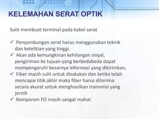 KELEMAHAN SERAT OPTIK
Sulit membuat terminal pada kabel serat
 Penyambungan serat harus menggunakan teknik
dan ketelitian yang tinggi.
 Akan ada kemungkinan kehilangan sinyal,
pengiriman ke tujuan yang berbedabeda dapat
mempengaruhi besarnya informasi yang dikirimkan,
 Fiber masih sulit untuk disatukan dan ketika telah
mencapai titik akhir maka fiber harus diterima
secara akurat untuk menghasilkan transmisi yang
jernih
 Komponen FO masih sangat mahal.
 