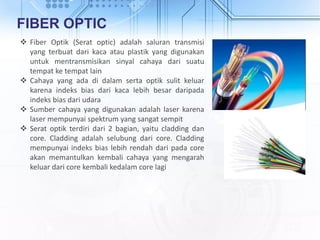 FIBER OPTIC
 Fiber Optik (Serat optic) adalah saluran transmisi
yang terbuat dari kaca atau plastik yang digunakan
untuk mentransmisikan sinyal cahaya dari suatu
tempat ke tempat lain
 Cahaya yang ada di dalam serta optik sulit keluar
karena indeks bias dari kaca lebih besar daripada
indeks bias dari udara
 Sumber cahaya yang digunakan adalah laser karena
laser mempunyai spektrum yang sangat sempit
 Serat optik terdiri dari 2 bagian, yaitu cladding dan
core. Cladding adalah selubung dari core. Cladding
mempunyai indeks bias lebih rendah dari pada core
akan memantulkan kembali cahaya yang mengarah
keluar dari core kembali kedalam core lagi
 