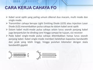 CARA KERJA CAHAYA FO
 Kabel serat optik yang paling umum dikenal dua macam, multi mode dan
single mode.
 Transmitter cahaya berupa Light Emitting Diode (LED) atau Injection Laser
Diode (ILD) menembakkan pulsa cahaya ke dalam kabel serat optik
 Dalam kabel multi-mode pulsa cahaya selain lurus searah panjang kabel
juga berpantulan ke dinding core hingga sampai ke tujuan, sisi receiver
 Pada kabel single-mode pulsa cahaya ditembakkan hanya lurus searah
panjang kabel. Kabel single-mode memberi kelebihan kapasitas bandwidth
dan jarak yang lebih tinggi, hingga puluhan kilometer dengan skala
bandwidth gigabit
 