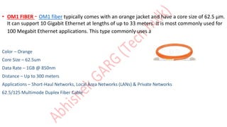 • OM1 FIBER - OM1 fiber typically comes with an orange jacket and have a core size of 62.5 µm.
It can support 10 Gigabit Ethernet at lengths of up to 33 meters. It is most commonly used for
100 Megabit Ethernet applications. This type commonly uses a LED light source.
Color – Orange
Core Size – 62.5um
Data Rate – 1GB @ 850nm
Distance – Up to 300 meters
Applications – Short-Haul Networks, Local Area Networks (LANs) & Private Networks
62.5/125 Multimode Duplex Fiber Cable
 