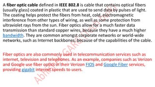 A fiber optic cable defined in IEEE 802.8 is cable that contains optical fibers
(usually glass) coated in plastic that are used to send data by pulses of light.
The coating helps protect the fibers from heat, cold, electromagnetic
interference from other types of wiring, as well as some protection from
ultraviolet rays from the sun. Fiber optics allow for a much faster data
transmission than standard copper wires, because they have a much higher
bandwidth. They are common amongst corporate networks or world-wide
networks, such as Internet backbones, because of the capabilities of the cable.
Fiber optics are also commonly used in telecommunication services such as
internet, television and telephones. As an example, companies such as Verizon
and Google use fiber optics in their Verizon FIOS and Google Fiber services,
providing gigabit internet speeds to users.
 