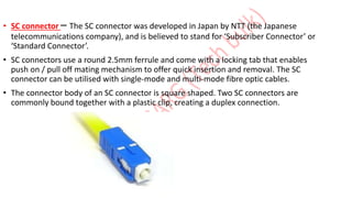 • SC connector – The SC connector was developed in Japan by NTT (the Japanese
telecommunications company), and is believed to stand for ‘Subscriber Connector’ or
‘Standard Connector’.
• SC connectors use a round 2.5mm ferrule and come with a locking tab that enables
push on / pull off mating mechanism to offer quick insertion and removal. The SC
connector can be utilised with single-mode and multi-mode fibre optic cables.
• The connector body of an SC connector is square shaped. Two SC connectors are
commonly bound together with a plastic clip, creating a duplex connection.
 