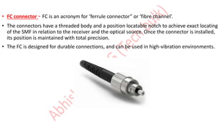 • FC connector - FC is an acronym for ‘ferrule connector” or ‘fibre channel’.
• The connectors have a threaded body and a position locatable notch to achieve exact locating
of the SMF in relation to the receiver and the optical source. Once the connector is installed,
its position is maintained with total precision.
• The FC is designed for durable connections, and can be used in high-vibration environments.
 