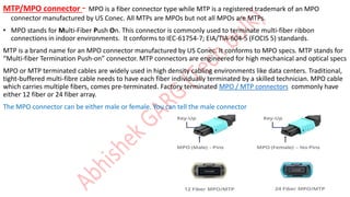 MTP/MPO connector - MPO is a fiber connector type while MTP is a registered trademark of an MPO
connector manufactured by US Conec. All MTPs are MPOs but not all MPOs are MTPs.
• MPO stands for Multi-Fiber Push On. This connector is commonly used to terminate multi-fiber ribbon
connections in indoor environments. It conforms to IEC-61754-7; EIA/TIA-604-5 (FOCIS 5) standards.
MTP is a brand name for an MPO connector manufactured by US Conec. It conforms to MPO specs. MTP stands for
“Multi-fiber Termination Push-on” connector. MTP connectors are engineered for high mechanical and optical specs
MPO or MTP terminated cables are widely used in high density cabling environments like data centers. Traditional,
tight-buffered multi-fibre cable needs to have each fiber individually terminated by a skilled technician. MPO cable
which carries multiple fibers, comes pre-terminated. Factory terminated MPO / MTP connectors commonly have
either 12 fiber or 24 fiber array.
The MPO connector can be either male or female. You can tell the male connector
 