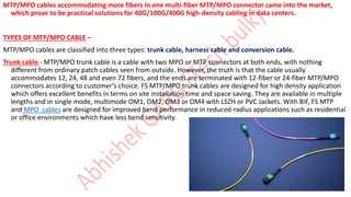 MTP/MPO cables accommodating more fibers in one multi-fiber MTP/MPO connector came into the market,
which prove to be practical solutions for 40G/100G/400G high-density cabling in data centers.
TYPES OF MTP/MPO CABLE –
MTP/MPO cables are classified into three types: trunk cable, harness cable and conversion cable.
Trunk cable - MTP/MPO trunk cable is a cable with two MPO or MTP connectors at both ends, with nothing
different from ordinary patch cables seen from outside. However, the truth is that the cable usually
accommodates 12, 24, 48 and even 72 fibers, and the ends are terminated with 12-fiber or 24-fiber MTP/MPO
connectors according to customer’s choice. FS MTP/MPO trunk cables are designed for high density application
which offers excellent benefits in terms on site installation time and space saving. They are available in multiple
lengths and in single mode, multimode OM1, OM2, OM3 or OM4 with LSZH or PVC Jackets. With BIF, FS MTP
and MPO cables are designed for improved bend performance in reduced-radius applications such as residential
or office environments which have less bend sensitivity.
 