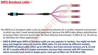 MPO Breakout cable –
The MPO to LC breakout cable is also an economical solution for a smaller network environment
in which you don’t need complicated equipment, because the MPO cable allows redistribution
of various fibers into one round cable for short distance transmission, it offers 8, 12, 24 and up
to 144 fibers for these applications.
• OM3 & OM4 types MPO-LC breakout cable are very popular in markets. You might see both
aqua and magenta colors are used for OM4 cable, it’s just choice by different markets.
MPO/MTP breakout cable offers up to 144 fibers, but most common versions are 8, 12 and
24. 8F is usually with 4 LC duplex connectors, because they connect with SFP transceivers,
which normally have small LC duplex ports. Each pair of fibers for TX & RX of 10G.
 