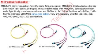 MTP conversion cable –
MTP/MPO conversion cables have the same fanout design as MTP/MPO breakout cables but are
different in fiber counts and types. They are terminated with MTP/MPO connectors on both
ends. Specifically, commonly-used ones are 24-fiber to 2×12-fiber, 24-fiber to 3×8-fiber, 2×12-
fiber to 3×8-fiber MTP/MPO conversion cables. They are especially ideal for 10G-40G, 40G-
40G, 40G-100G, 40G-120G connections.
 