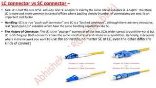 LC connector vs SC connector –
• Size: LC is half the size of SC. Actually, one SC-adapter is exactly the same size as a duplex LC-adapter. Therefore
LC is more and more common in central offices where packing density (number of connections per area) is an
important cost factor
• Handling: SC is a true “push-pull-connector” and LC is a “latched connector”, although there are very innovative,
real “push-pull-LCs” available which have the same handling capabilities like SC.
• The History of Connector: The LC is the “younger” connector of the two, SC is wider spread around the world but
LC is catching up. Both connectors have the same insertion loss and return loss capabilities. Generally, it depends
where in the network you want to use the connector, no matter SC or LC, even the other different
kinds of connect
 