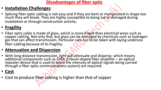 Disadvantages of fiber optic
• Installation Challenges
• Splicing fiber optic cabling is not easy and if they are bent or manipulated in shape too
much they will break. They are highly susceptible to being cut or damaged during
installation or through construction activity.
• Fragility
• Fiber optic cable is made of glass, which is more fragile than electrical wires such as
copper cabling. Not only that, but glass can be damaged by chemicals such as hydrogen
gas that can affect transmission. Particular care has to be taken with laying undersea
fiber cabling because of its fragility.
• Attenuation and Dispersion
• With long distance transmission, light will attenuate and disperse, which means
additional components such as EDFA (Erbium-doped fiber amplifier – an optical
repeater device that is used to boost the intensity of optical signals being carried
through a fiber optic communications system) are required.
• Cost
• Cost to produce fiber cabling is higher than that of copper
 