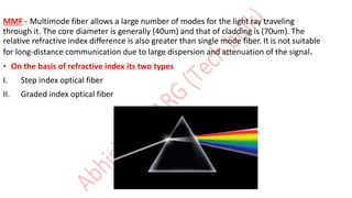 MMF - Multimode fiber allows a large number of modes for the light ray traveling
through it. The core diameter is generally (40um) and that of cladding is (70um). The
relative refractive index difference is also greater than single mode fiber. It is not suitable
for long-distance communication due to large dispersion and attenuation of the signal.
• On the basis of refractive index its two types
I. Step index optical fiber
II. Graded index optical fiber
 