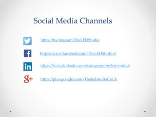 Social Media Channels
https://twitter.com/TheLEDStudio
https://www.facebook.com/TheLEDStudios/
https://www.linkedin.com/company/the-led-studio/
https://plus.google.com/+TheledstudioCoUk
 