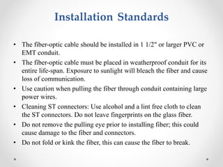 Installation Standards
• The fiber-optic cable should be installed in 1 1/2" or larger PVC or
EMT conduit.
• The fiber-optic cable must be placed in weatherproof conduit for its
entire life-span. Exposure to sunlight will bleach the fiber and cause
loss of communication.
• Use caution when pulling the fiber through conduit containing large
power wires.
• Cleaning ST connectors: Use alcohol and a lint free cloth to clean
the ST connectors. Do not leave fingerprints on the glass fiber.
• Do not remove the pulling eye prior to installing fiber; this could
cause damage to the fiber and connectors.
• Do not fold or kink the fiber, this can cause the fiber to break.
 