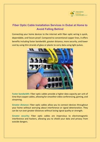 Fiber Optic Cable Installation Services in Dubai at Home to
Avoid Falling Behind
Connecting your home devices to the internet with fiber optic wiring is quick,
dependable, and future-proof. Compared to conventional copper lines, it offers
benefits including faster bandwidth, greater distance, more security, and lower
cost by using thin strands of glass or plastic to carry data using light pulses.
Faster bandwidth: Fiber optic cables provide a higher data capacity per unit of
time than copper cables, allowing for smoother video conferencing, gaming, and
streaming.
Greater distance: Fiber optic cables allow you to connect devices throughout
your home without worrying about interference or signal deterioration. They
can be run over greater distances without losing signal quality or strength.
Greater security: Fiber optic cables are impervious to electromagnetic
interference and hackers, allowing you to shield your data and privacy from
outside dangers.
 