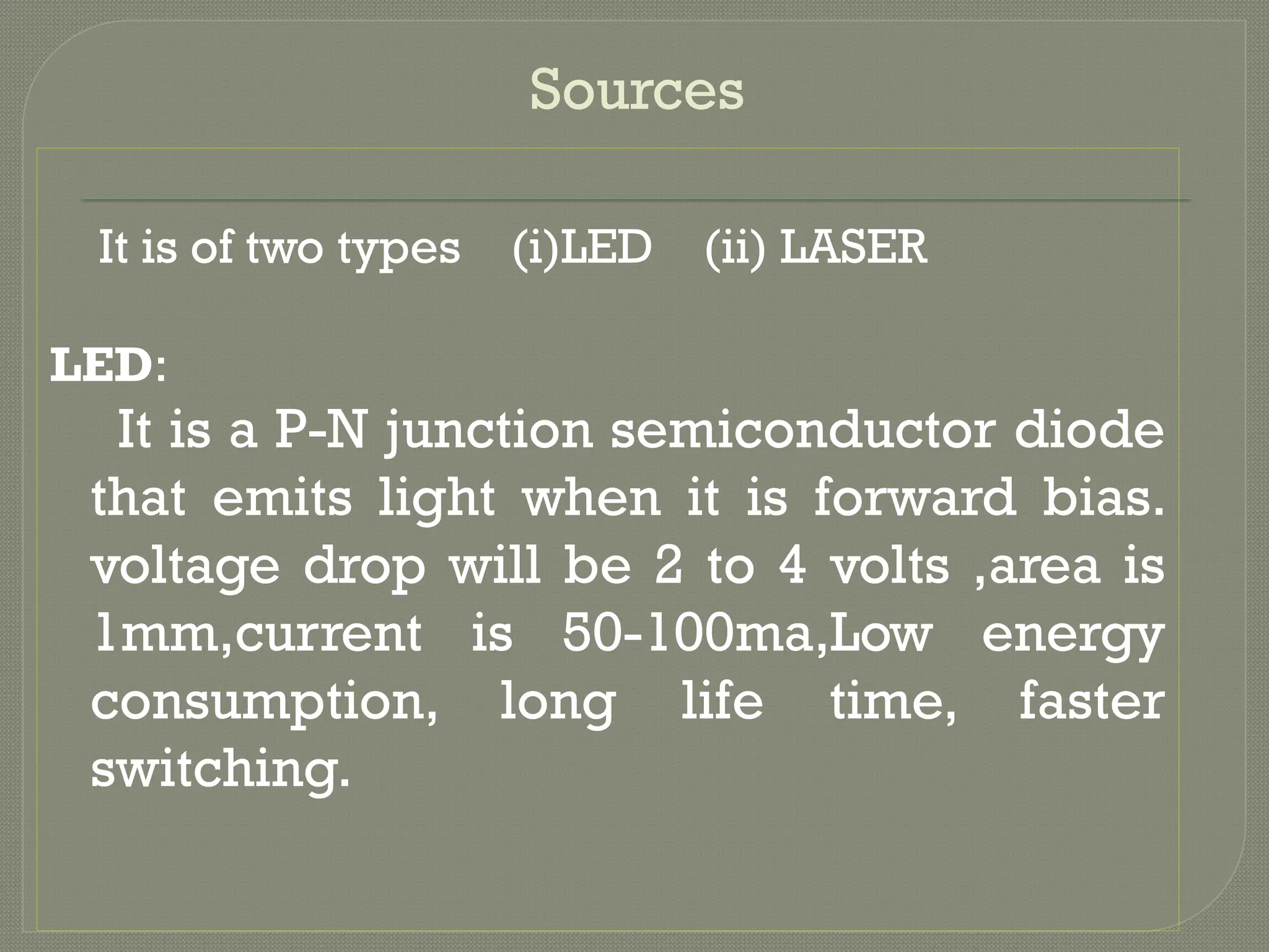Sources
It is of two types (i)LED (ii) LASER
LED:
It is a P-N junction semiconductor diode
that emits light when it is forward bias.
voltage drop will be 2 to 4 volts ,area is
1mm,current is 50-100ma,Low energy
consumption, long life time, faster
switching.
 