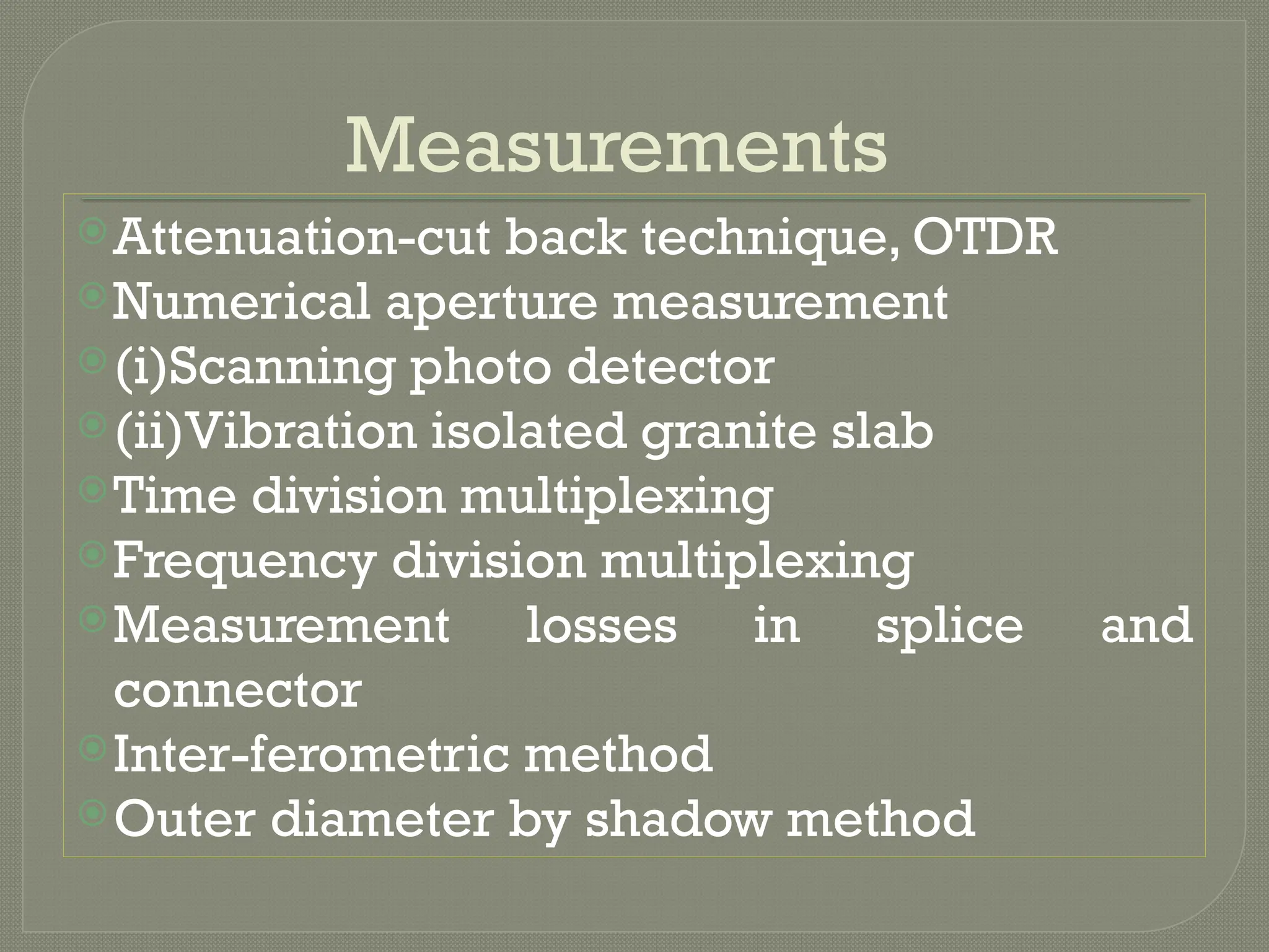 Measurements
Attenuation-cut back technique, OTDR
Numerical aperture measurement
(i)Scanning photo detector
(ii)Vibration isolated granite slab
Time division multiplexing
Frequency division multiplexing
Measurement losses in splice and
connector
Inter-ferometric method
Outer diameter by shadow method
 