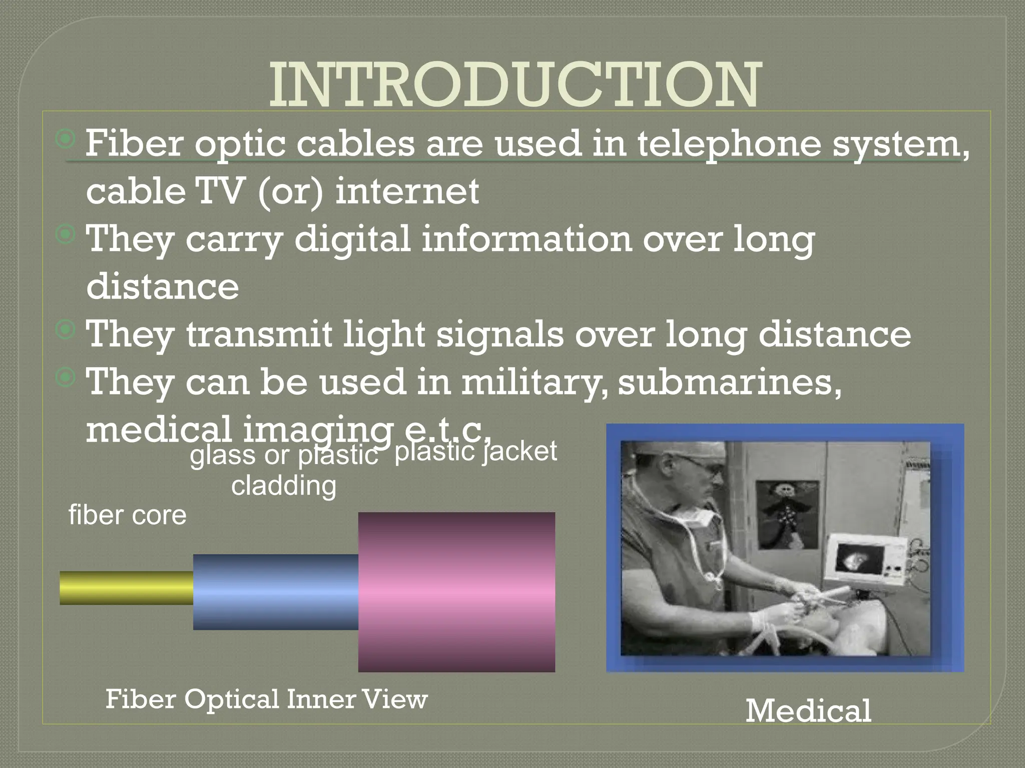 INTRODUCTION
 Fiber optic cables are used in telephone system,
cable TV (or) internet
 They carry digital information over long
distance
 They transmit light signals over long distance
 They can be used in military, submarines,
medical imaging e.t.c,
plastic jacket
glass or plastic
cladding
fiber core
Medical
Fiber Optical Inner View
 