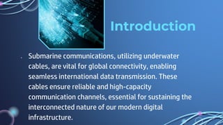 Introduction
● Submarine communications, utilizing underwater
cables, are vital for global connectivity, enabling
seamless international data transmission. These
cables ensure reliable and high-capacity
communication channels, essential for sustaining the
interconnected nature of our modern digital
infrastructure.
 