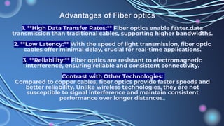 1. **High Data Transfer Rates:** Fiber optics enable faster data
transmission than traditional cables, supporting higher bandwidths.
2. **Low Latency:** With the speed of light transmission, fiber optic
cables offer minimal delay, crucial for real-time applications.
3. **Reliability:** Fiber optics are resistant to electromagnetic
interference, ensuring reliable and consistent connectivity.
Contrast with Other Technologies:
Compared to copper cables, fiber optics provide faster speeds and
better reliability. Unlike wireless technologies, they are not
susceptible to signal interference and maintain consistent
performance over longer distances..
Advantages of Fiber optics
 