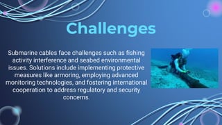 Challenges
Submarine cables face challenges such as fishing
activity interference and seabed environmental
issues. Solutions include implementing protective
measures like armoring, employing advanced
monitoring technologies, and fostering international
cooperation to address regulatory and security
concerns.
 