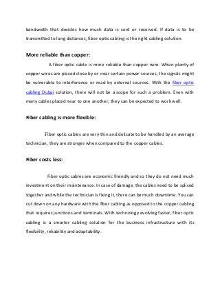 bandwidth that decides how much data is sent or received. If data is to be
transmitted to long distances, fiber optic cabling is the right cabling solution.
More reliable than copper:
A fiber optic cable is more reliable than copper wire. When plenty of
copper wires are placed close by or near certain power sources, the signals might
be vulnerable to interference or read by external sources. With the fiber optic
cabling Dubai solution, there will not be a scope for such a problem. Even with
many cables placed near to one another, they can be expected to work well.
Fiber cabling is more flexible:
Fiber optic cables are very thin and delicate to be handled by an average
technician, they are stronger when compared to the copper cables.
Fiber costs less:
Fiber optic cables are economic friendly and so they do not need much
investment on their maintenance. In case of damage, the cables need to be spliced
together and while the technician is fixing it, there can be much downtime. You can
cut down on any hardware with the fiber cabling as opposed to the copper cabling
that requires junctions and terminals. With technology evolving faster, fiber optic
cabling is a smarter cabling solution for the business infrastructure with its
flexibility, reliability and adaptability.
 