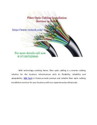 With technology evolving faster, fiber optic cabling is a smarter cabling
solution for the business infrastructure with its flexibility, reliability and
adaptability. VRS Tech in Dubai provide prompt and reliable fiber optic cabling
installation services for your business with our experienced professionals.
 