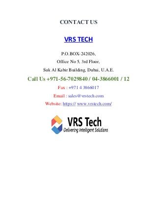 CONTACT US
VRS TECH
P.O.BOX-242026,
Office No 5, 3rd Floor,
Suk Al Kabir Building, Dubai, U.A.E.
Call Us +971-56-7029840 / 04-3866001 / 12
Fax : +971 4 3866017
Email : sales@vrstech.com
Website: https:// www.vrstech.com/
 