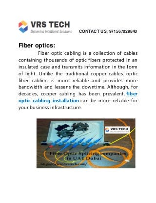 CONTACT US: 971567029840
Fiber optics:
Fiber optic cabling is a collection of cables
containing thousands of optic fibers protected in an
insulated case and transmits information in the form
of light. Unlike the traditional copper cables, optic
fiber cabling is more reliable and provides more
bandwidth and lessens the downtime. Although, for
decades, copper cabling has been prevalent, fiber
optic cabling installation can be more reliable for
your business infrastructure.
 