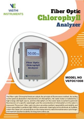 Fiber Optic
Chlorophyll
Analyzer
MODEL NO
VEFOC1008
The Fiber-optic Chlorophyll Analyzer adopts the principle of ﬂuorescence method. According
to the spectral absorption characteristics of chlorophyll a, the water body is irradiated by a
high-energy LED light source, and the chlorophyll a in the water body is excited to generate
ﬂuorescence of a speciﬁc wavelength, and the concentration of chlorophyll a in the water is
measured. The sensor's ﬁber-optic structure provides excellent repeatability and stability and
is less susceptible to ambient light. With an automatic cleaning brush to eliminate air bubbles,
reduce the impact of contamination on the measurement, make the maintenance cycle longer,
and maintain excellent stability for long-term online use.
Fiber Optic
Chlorophyll
Analyzer
 