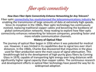fiberopticconnectivity
How Does Fiber Optic Connectivity Enhance Networking for Any Telecom?
Fiber optic connectivity has revolutionized the telecommunications industry by
enabling the transmission of large amounts of data at extremely high speeds.
Since its inception in the 1960s, fiber optic technology has continuously
evolved, replacing traditional copper cables and becoming the backbone of
global communication networks. Keep reading to explore how fiber optic
connectivity enhances networking for telecom companies, providing faster and
more reliable communication channels.
History of Optical Fiber
The journey of optical fiber began in 1956 when it was patented for medical
use. However, it was limited in its capabilities due to signal loss over short
distances. In the 1960s, Charles Kao discovered that impurities in the glass
used for fiber production were the main cause of signal attenuation. This
breakthrough led to the development of high-purity glass fibers by Corning
Glass in 1970, capable of transporting light energy over long distances with
significantly higher signal capacity than copper cables. The continuous research
and development efforts in optical fiber technology have paved the way for its
widespread adoption.
 