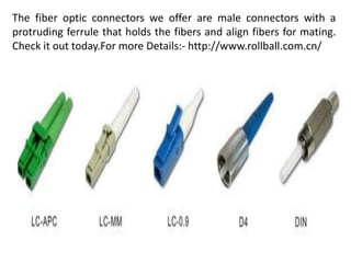 The fiber optic connectors we offer are male connectors with a
protruding ferrule that holds the fibers and align fibers for mating.
Check it out today.For more Details:- http://www.rollball.com.cn/
 