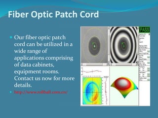 Fiber Optic Patch Cord
 Our fiber optic patch
cord can be utilized in a
wide range of
applications comprising
of data cabinets,
equipment rooms.
Contact us now for more
details.
 http://www.rollball.com.cn/
 