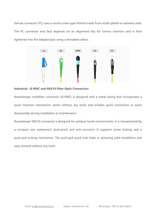 Email: ics@suntelecom.cn Skype: suntelecom.s01 Whatsapp: +86 21 6013 8637
Ferrule connector (FC) uses a round screw-type fitment made from nickel-plated or stainless steel.
The FC connector end face depends on an alignment key for correct insertion and is then
tightened into the adaptor/jack using a threaded collect.
Industrial : Q-RMC and NEX10 Fiber Optic Connectors
Rosenberger multifiber connector (Q-RMC) is designed with a metal casing that incorporates a
quick insertion mechanism, works without any tools, and enables quick connection or quick
disassembly during installation or maintenance.
Rosenberger NEX10 connector is designed for outdoor harsh environments, it is characterized by
a compact size waterproof, dust-proof, and anti-corrosion. It supports screw locking and a
push-pull locking mechanism. The push-pull quick lock helps in achieving solid installation and
easy removal without any tools.
 