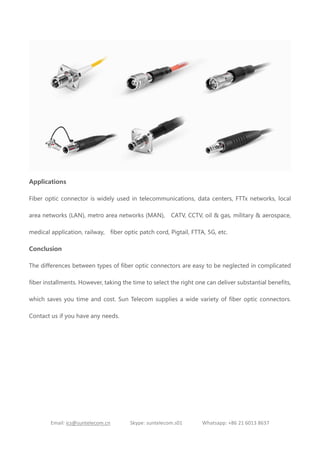Email: ics@suntelecom.cn Skype: suntelecom.s01 Whatsapp: +86 21 6013 8637
Applications
Fiber optic connector is widely used in telecommunications, data centers, FTTx networks, local
area networks (LAN), metro area networks (MAN), CATV, CCTV, oil & gas, military & aerospace,
medical application, railway, fiber optic patch cord, Pigtail, FTTA, 5G, etc.
Conclusion
The differences between types of fiber optic connectors are easy to be neglected in complicated
fiber installments. However, taking the time to select the right one can deliver substantial benefits,
which saves you time and cost. Sun Telecom supplies a wide variety of fiber optic connectors.
Contact us if you have any needs.
 