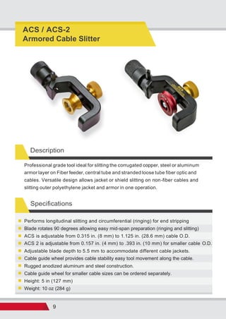 9
Description
Specifications
Weight: 10 oz (284 g)
Height: 5 in (127 mm)
Cable guide wheel for smaller cable sizes can be ordered separately.
Rugged anodized aluminum and steel construction.
Cable guide wheel provides cable stability easy tool movement along the cable.
Adjustable blade depth to 5.5 mm to accommodate different cable jackets.
ACS 2 is adjustable from 0.157 in. (4 mm) to .393 in. (10 mm) for smaller cable O.D.
ACS is adjustable from 0.315 in. (8 mm) to 1.125 in. (28.6 mm) cable O.D.
Blade rotates 90 degrees allowing easy mid-span preparation (ringing and slitting)
Performs longitudinal slitting and circumferential (ringing) for end stripping
Professional grade tool ideal for slitting the corrugated copper, steel or aluminum
armor layer on Fiber feeder, central tube and stranded loose tube fiber optic and
cables. Versatile design allows jacket or shield slitting on non-fiber cables and
slitting outer polyethylene jacket and armor in one operation.
ACS / ACS-2
Armored Cable Slitter
 