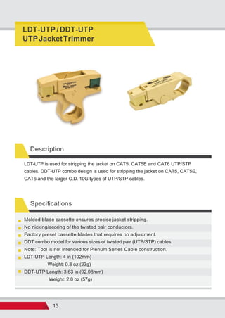 13
Specifications
Description
Weight: 2.0 oz (57g)
DDT-UTP Length: 3.63 in (92.08mm)
Weight: 0.8 oz (23g)
LDT-UTP Length: 4 in (102mm)
Note: Tool is not intended for Plenum Series Cable construction.
DDT combo model for various sizes of twisted pair (UTP/STP) cables.
Factory preset cassette blades that requires no adjustment.
No nicking/scoring of the twisted pair conductors.
Molded blade cassette ensures precise jacket stripping.
LDT-UTP is used for stripping the jacket on CAT5, CAT5E and CAT6 UTP/STP
cables. DDT-UTP combo design is used for stripping the jacket on CAT5, CAT5E,
CAT6 and the larger O.D. 10G types of UTP/STP cables.
LDT-UTP / DDT-UTP
UTPJacketTrimmer
 