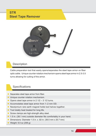 14
Description
Specifications
Weight: 9.0 oz (258 g)
Dimensions: Diameter 1.5 in. x .82 in. (38.5 mm x 20.7 mm)
1.5 in. (38.1 mm) outside diameter fits comfortably in your hand.
Screw clamps are high-strength alloy steel.
Tool totally heat treated for long life.
Neodymium rare earth magnet holds tool halves together.
Accomodates steel tape armor from 1–2 mm OD.
Opens steel tape armor in 2 1/2 – 3 1/2 turns.
Unique counter rotation mechanism.
Separates steel tape armor from fiber.
Cable preparation tool that easily opens/separates the steel tape armor on fiber
optic cable. Unique counter rotation mechanism opens steel tape armor in 2.5-3.5
turns allowing for cutting of the armor.
STR
Steel Tape Remover
 