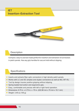 15
Description
Compact, easy to use tool made perfect for insertion and extraction of connectors
in patch panels. Has asy grip handles for secure hold without slipping.
Specifications
Weight: 3.49 oz (100 g)
Dimensions: 8.75 in. x 2.75 in. x .75 in. (222.86 mm x 70 mm x 19.1 mm)
Easy, comfortable and precise with left or right hand operation.
Spring loaded tool action and ergonomic grip.
Tool tip design insures positive gripping without slipping.
Works with LC and SC simplex and duplex connectors as well as MU, MT-RJ.
Inserts and extracts fiber optic connectors in high density patch panels.
IET
Insertion Extraction Tool
 