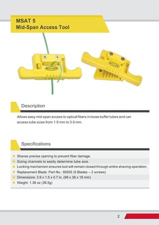 2
Description
Allows easy mid-span access to optical fibers in loose buffer tubes and can
access tube sizes from 1.9 mm to 3.0 mm.
Specifications
Weight: 1.36 oz (38.5g)
Dimensions: 3.9 x 1.5 x 0.7 in. (99 x 38 x 18 mm)
Locking mechanism ensures tool will remain closed through entire shaving operation.
Replacement Blade: Part No.: 80935 (5 Blades – 2 screws)
Sizing channels to easily determine tube size.
Shaves precise opening to prevent fiber damage.
MSAT 5
Mid-Span Access Tool
 
